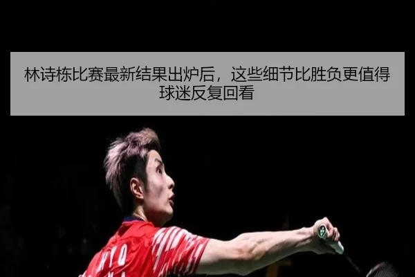 林诗栋比赛最新结果出炉后，这些细节比胜负更值得球迷反复回看